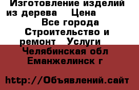 Изготовление изделий из дерева  › Цена ­ 10 000 - Все города Строительство и ремонт » Услуги   . Челябинская обл.,Еманжелинск г.